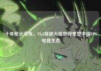 十年枪火淬炼，TGA穿越火线如何重塑中国FPS电竞生态