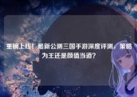 重磅上线！最新公测三国手游深度评测，策略为王还是颜值当道？