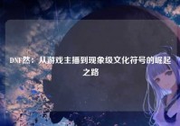 DNF然：从游戏主播到现象级文化符号的崛起之路