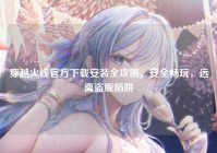 穿越火线官方下载安装全攻略，安全畅玩，远离盗版陷阱