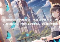 西游傲剑重构古典神话，当孙悟空执剑斩三界，西游傲剑，孙悟空斩界重构，剑启神话新章