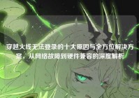 穿越火线无法登录的十大原因与全方位解决方案，从网络故障到硬件兼容的深度解析