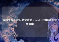 穿越火线下载安装全攻略，从入门到精通的完整指南