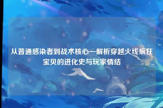 从普通感染者到战术核心—解析穿越火线疯狂宝贝的进化史与玩家情结