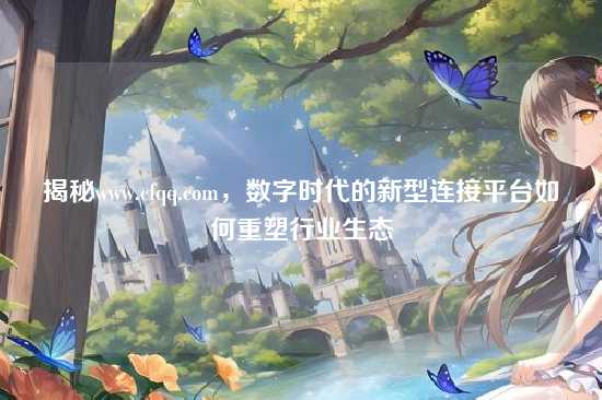 揭秘www.cfqq.com，数字时代的新型连接平台如何重塑行业生态