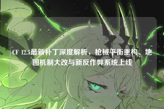 CF 12.5最新补丁深度解析，枪械平衡重构、地图机制大改与新反作弊系统上线