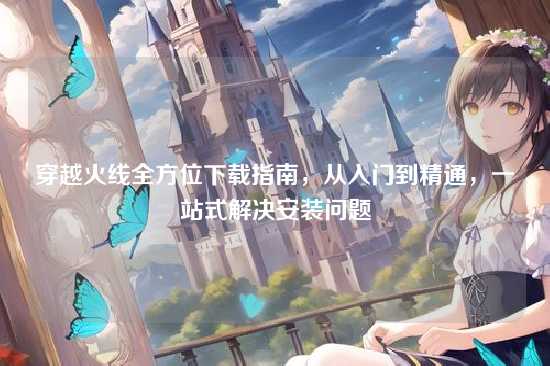 穿越火线全方位下载指南，从入门到精通，一站式解决安装问题
