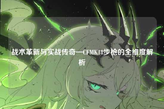 战术革新与实战传奇—CFMK18步枪的全维度解析