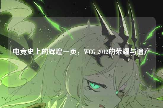 电竞史上的辉煌一页，WCG 2012的荣耀与遗产