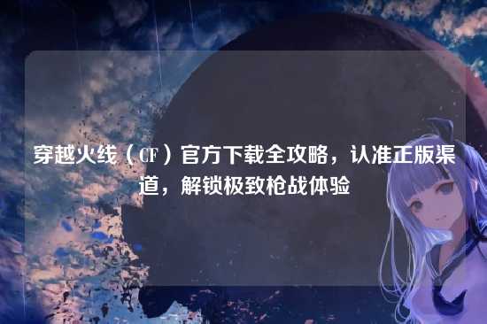 穿越火线（CF）官方下载全攻略，认准正版渠道，解锁极致枪战体验