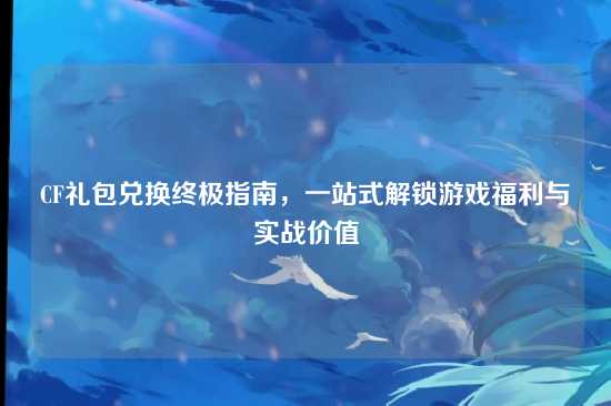 CF礼包兑换终极指南，一站式解锁游戏福利与实战价值