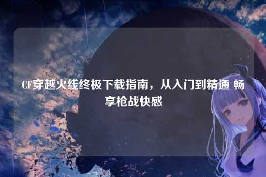 CF穿越火线终极下载指南，从入门到精通 畅享枪战快感