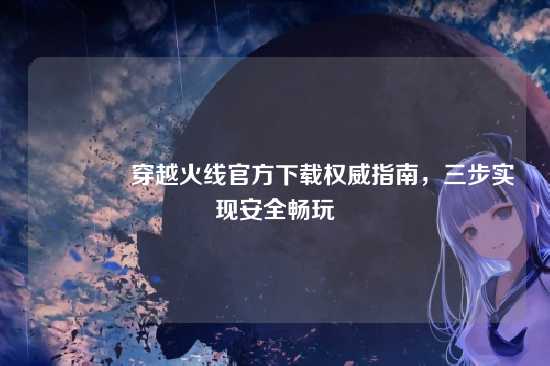 ?穿越火线官方下载权威指南，三步实现安全畅玩