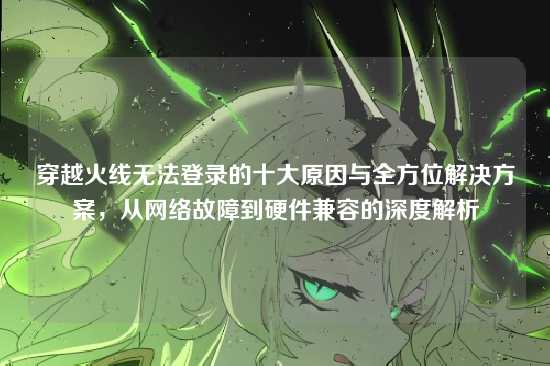 穿越火线无法登录的十大原因与全方位解决方案，从网络故障到硬件兼容的深度解析