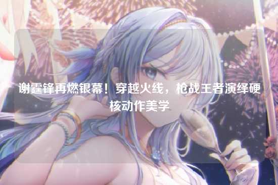 谢霆锋再燃银幕！穿越火线，枪战王者演绎硬核动作美学