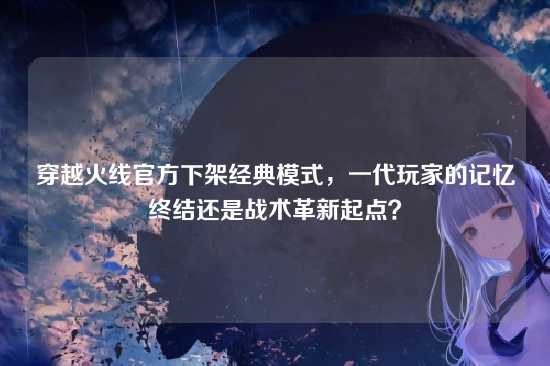 穿越火线官方下架经典模式，一代玩家的记忆终结还是战术革新起点？