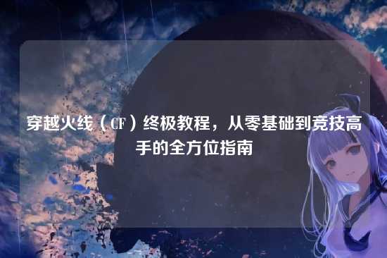 穿越火线（CF）终极教程，从零基础到竞技高手的全方位指南