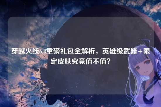 穿越火线6.8重磅礼包全解析，英雄级武器+限定皮肤究竟值不值？
