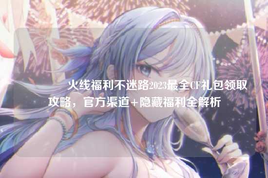 ?火线福利不迷路2023最全CF礼包领取攻略，官方渠道+隐藏福利全解析