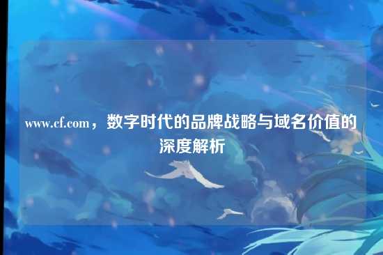 www.cf.com，数字时代的品牌战略与域名价值的深度解析