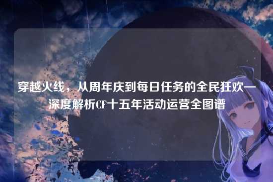穿越火线，从周年庆到每日任务的全民狂欢—深度解析CF十五年活动运营全图谱