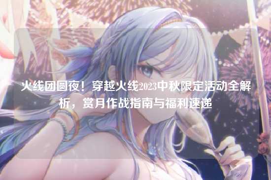 火线团圆夜！穿越火线2023中秋限定活动全解析，赏月作战指南与福利速递