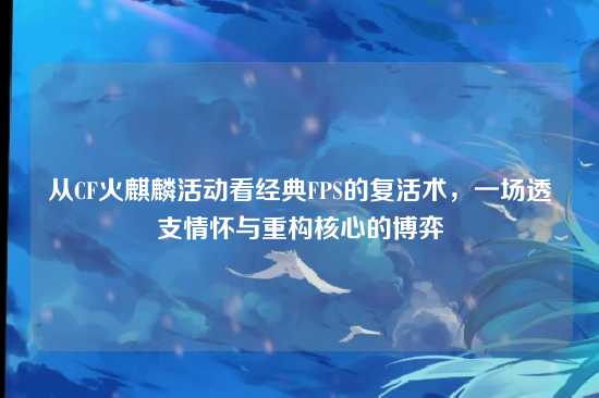 从CF火麒麟活动看经典FPS的复活术，一场透支情怀与重构核心的博弈