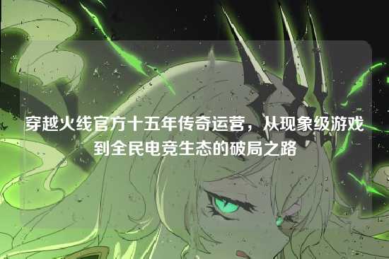 穿越火线官方十五年传奇运营，从现象级游戏到全民电竞生态的破局之路