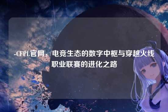 -CFPL官网，电竞生态的数字中枢与穿越火线职业联赛的进化之路