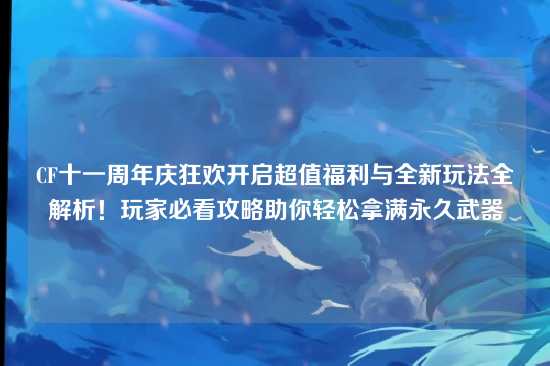 CF十一周年庆狂欢开启超值福利与全新玩法全解析！玩家必看攻略助你轻松拿满永久武器