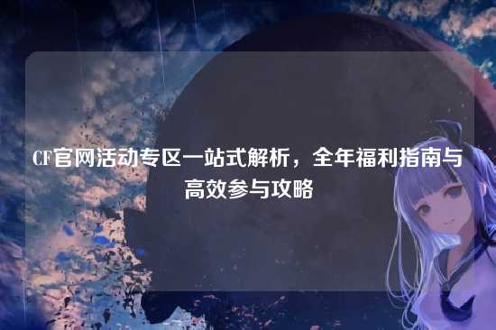 CF官网活动专区一站式解析，全年福利指南与高效参与攻略