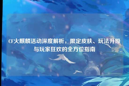 CF火麒麟活动深度解析，限定皮肤、玩法升级与玩家狂欢的全方位指南