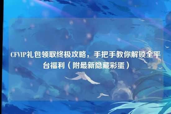 CFVIP礼包领取终极攻略，手把手教你解锁全平台福利（附最新隐藏彩蛋）