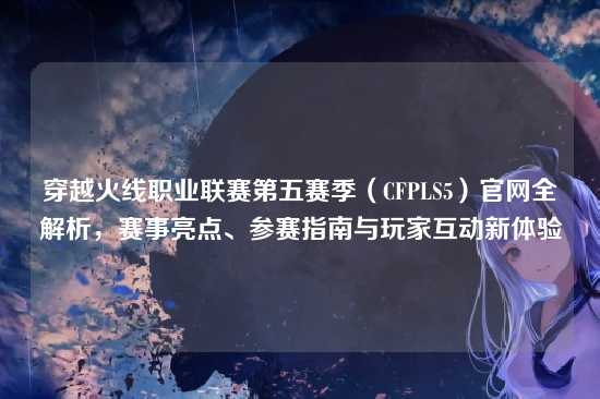 穿越火线职业联赛第五赛季（CFPLS5）官网全解析，赛事亮点、参赛指南与玩家互动新体验