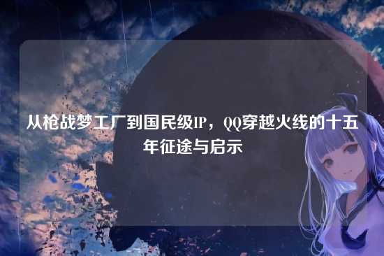 从枪战梦工厂到国民级IP，QQ穿越火线的十五年征途与启示