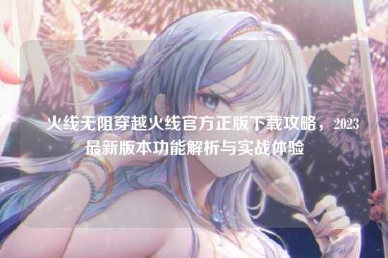 ✈火线无阻穿越火线官方正版下载攻略，2023最新版本功能解析与实战体验