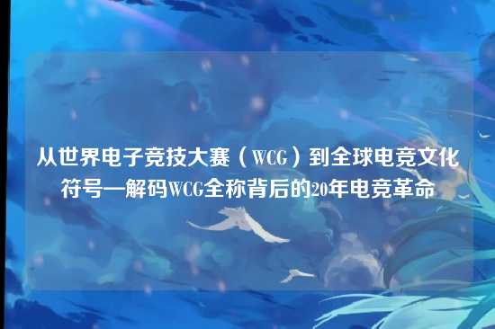 从世界电子竞技大赛（WCG）到全球电竞文化符号—解码WCG全称背后的20年电竞革命