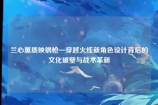 兰心蕙质映钢枪—穿越火线新角色设计背后的文化破壁与战术革新