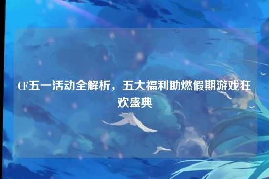 CF五一活动全解析，五大福利助燃假期游戏狂欢盛典