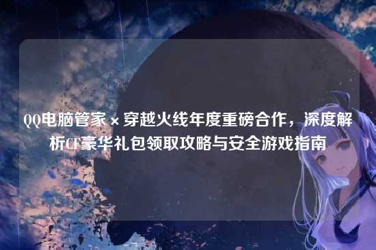 QQ电脑管家×穿越火线年度重磅合作，深度解析CF豪华礼包领取攻略与安全游戏指南