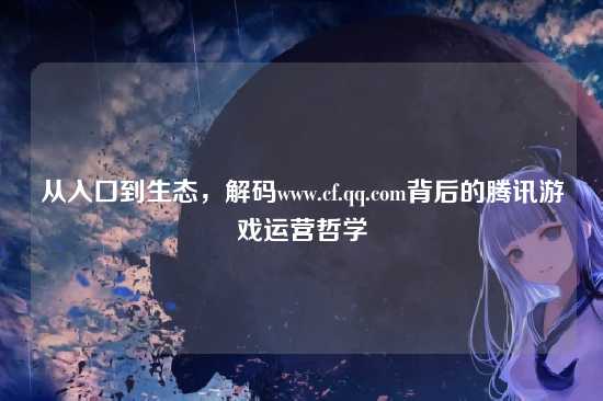从入口到生态，解码www.cf.qq.com背后的腾讯游戏运营哲学