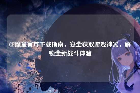 CF魔盒官方下载指南，安全获取游戏神器，解锁全新战斗体验