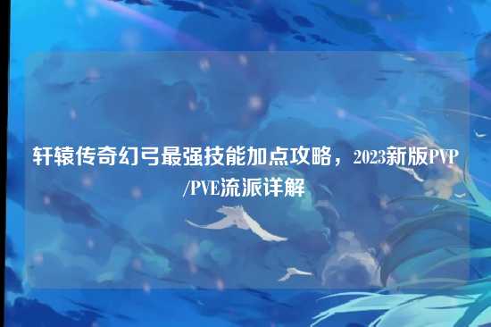轩辕传奇幻弓最强技能加点攻略，2023新版PVP/PVE流派详解
