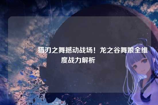 ?猎刃之舞撼动战场！龙之谷舞娘全维度战力解析 