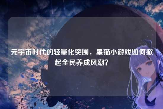 元宇宙时代的轻量化突围，星猫小游戏如何掀起全民养成风潮？