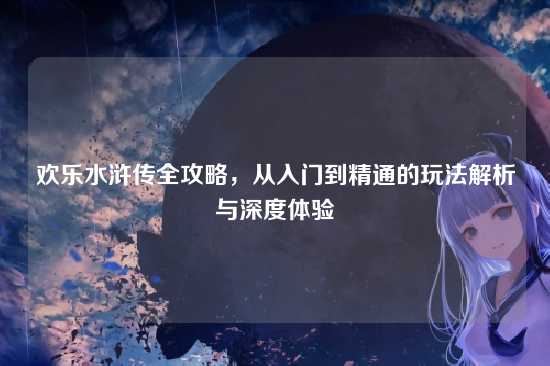 欢乐水浒传全攻略，从入门到精通的玩法解析与深度体验