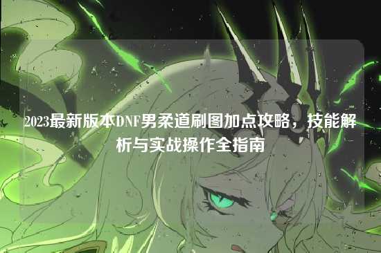 2023最新版本DNF男柔道刷图加点攻略，技能解析与实战操作全指南