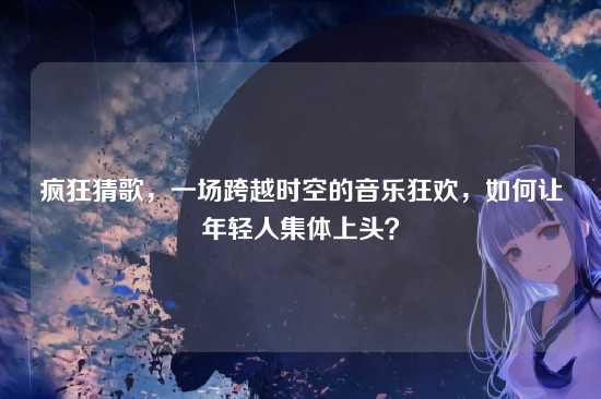 疯狂猜歌，一场跨越时空的音乐狂欢，如何让年轻人集体上头？