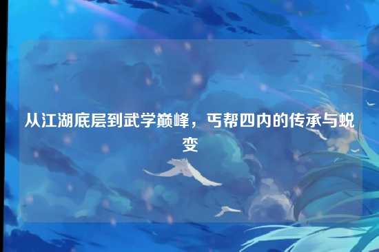 从江湖底层到武学巅峰，丐帮四内的传承与蜕变