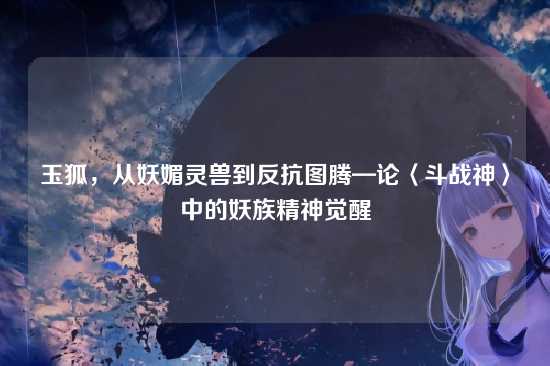 玉狐，从妖媚灵兽到反抗图腾—论〈斗战神〉中的妖族精神觉醒